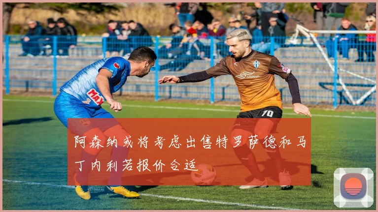 阿森纳或将考虑出售特罗萨德和马丁内利若报价合适