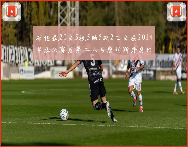 布伦森20分5板5助5断2三分成2014年总决赛后第二人与詹姆斯并肩作战