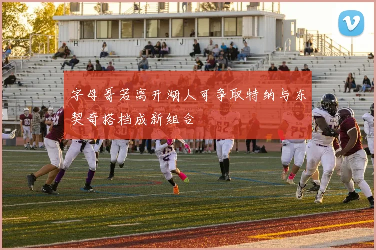 字母哥若离开湖人可争取特纳与东契奇搭档成新组合