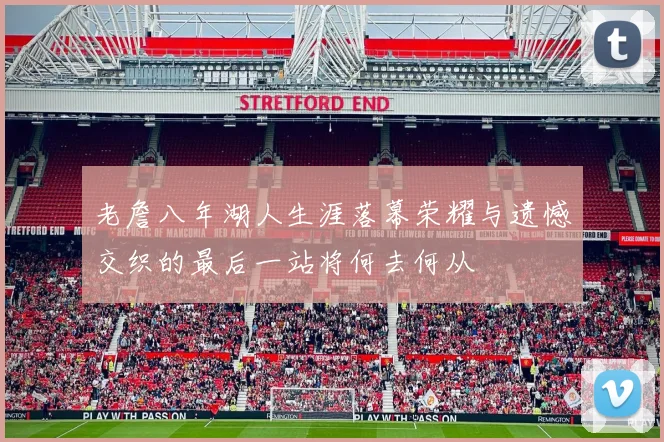 老詹八年湖人生涯落幕荣耀与遗憾交织的最后一站将何去何从