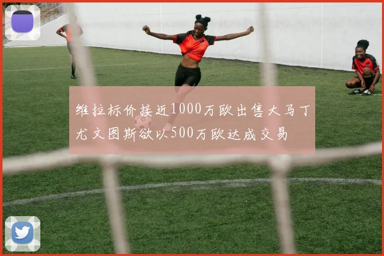 维拉标价接近1000万欧出售大马丁尤文图斯欲以500万欧达成交易