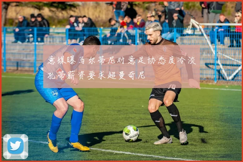 意媒曝马尔蒂尼对意足协态度冷淡孔蒂薪资要求超曼奇尼