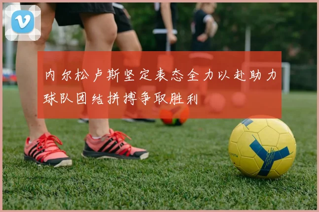 内尔松卢斯坚定表态全力以赴助力球队团结拼搏争取胜利