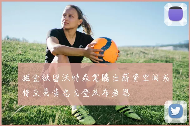 掘金欲留沃特森需腾出薪资空间或将交易黄忠戈登及布劳恩