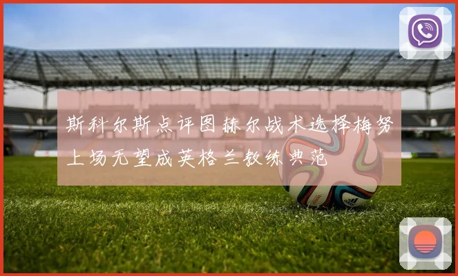 斯科尔斯点评图赫尔战术选择梅努上场无望成英格兰教练典范
