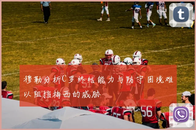 穆勒分析C罗终结能力与防守困境难以阻挡梅西的威胁